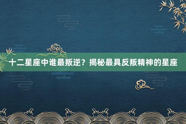 十二星座中谁最叛逆？揭秘最具反叛精神的星座